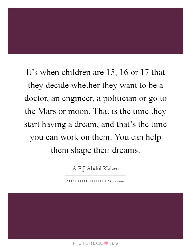 It's when children are 15, 16 or 17 that they decide whether they want to be a doctor, an engineer, a politician or go to the Mars or moon. That is the time they start having a dream, and that's the time you can work on them. You can help them shape their dreams. Picture Quote #1