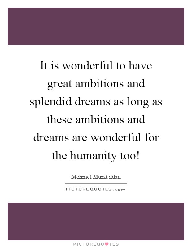 It is wonderful to have great ambitions and splendid dreams as long as these ambitions and dreams are wonderful for the humanity too! Picture Quote #1
