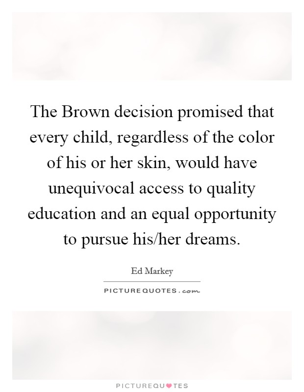 The Brown decision promised that every child, regardless of the color of his or her skin, would have unequivocal access to quality education and an equal opportunity to pursue his/her dreams. Picture Quote #1