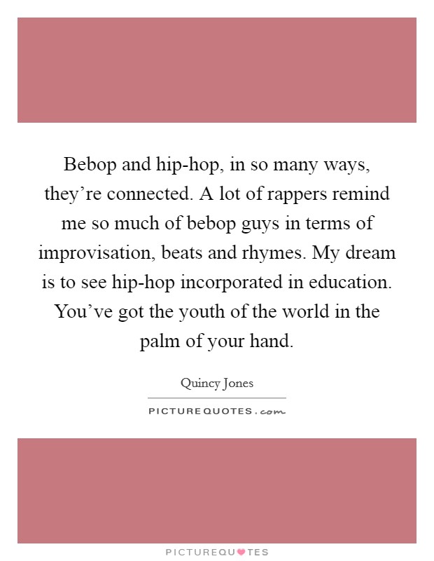 Bebop and hip-hop, in so many ways, they're connected. A lot of rappers remind me so much of bebop guys in terms of improvisation, beats and rhymes. My dream is to see hip-hop incorporated in education. You've got the youth of the world in the palm of your hand. Picture Quote #1