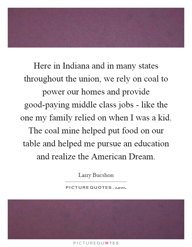 Here in Indiana and in many states throughout the union, we rely on coal to power our homes and provide good-paying middle class jobs - like the one my family relied on when I was a kid. The coal mine helped put food on our table and helped me pursue an education and realize the American Dream. Picture Quote #1