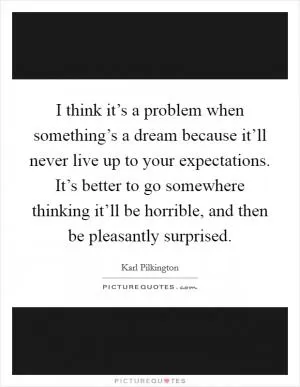 I think it’s a problem when something’s a dream because it’ll never live up to your expectations. It’s better to go somewhere thinking it’ll be horrible, and then be pleasantly surprised Picture Quote #1
