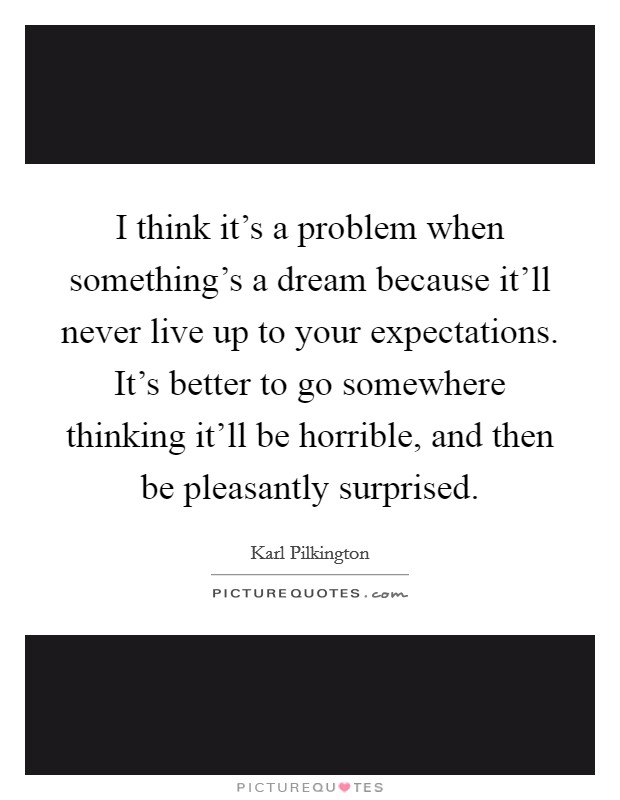 I think it's a problem when something's a dream because it'll never live up to your expectations. It's better to go somewhere thinking it'll be horrible, and then be pleasantly surprised. Picture Quote #1