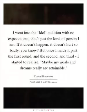 I went into the ‘Idol’ audition with no expectations; that’s just the kind of person I am. If it doesn’t happen, it doesn’t hurt so badly, you know? But once I made it past the first round, and the second, and third - I started to realize, ‘Maybe my goals and dreams really are attainable.’ Picture Quote #1