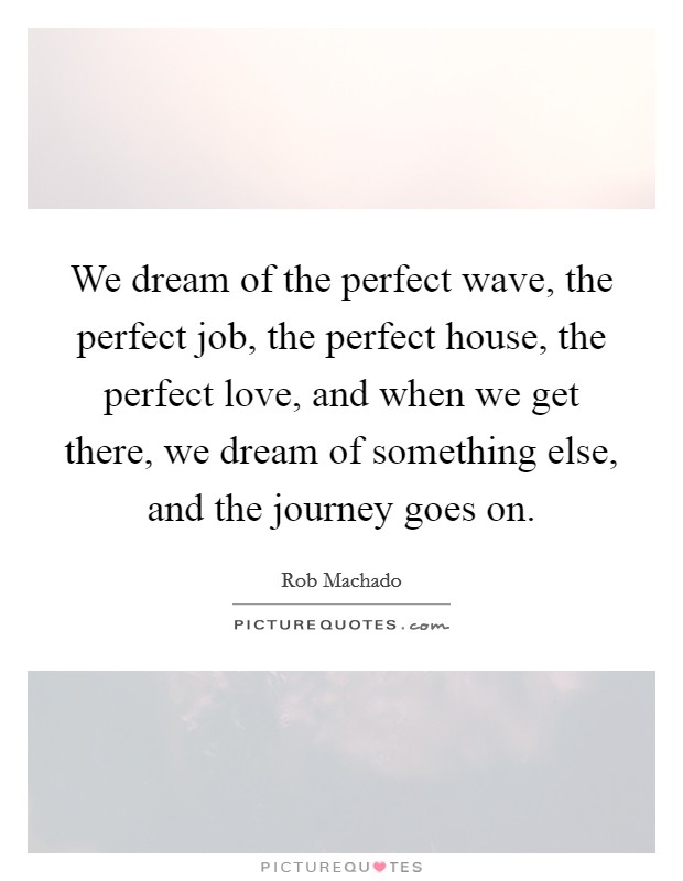 We dream of the perfect wave, the perfect job, the perfect house, the perfect love, and when we get there, we dream of something else, and the journey goes on. Picture Quote #1