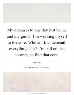 My dream is to one day just be me and my guitar. I’m working myself to the core. Who am I, underneath everything else? I’m still on that journey, to find that core Picture Quote #1