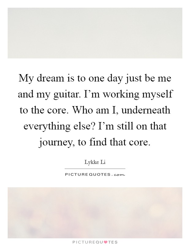 My dream is to one day just be me and my guitar. I'm working myself to the core. Who am I, underneath everything else? I'm still on that journey, to find that core. Picture Quote #1