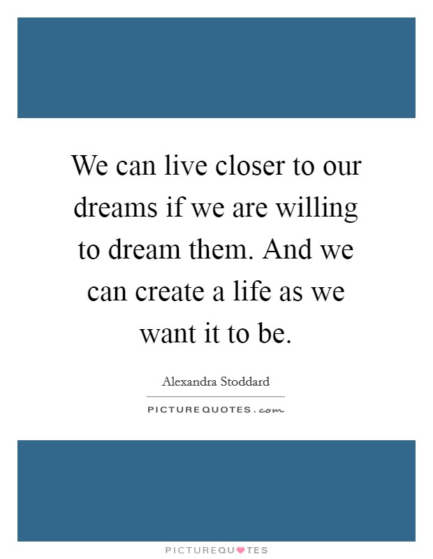 We can live closer to our dreams if we are willing to dream them. And we can create a life as we want it to be. Picture Quote #1