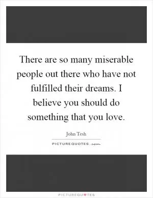 There are so many miserable people out there who have not fulfilled their dreams. I believe you should do something that you love Picture Quote #1