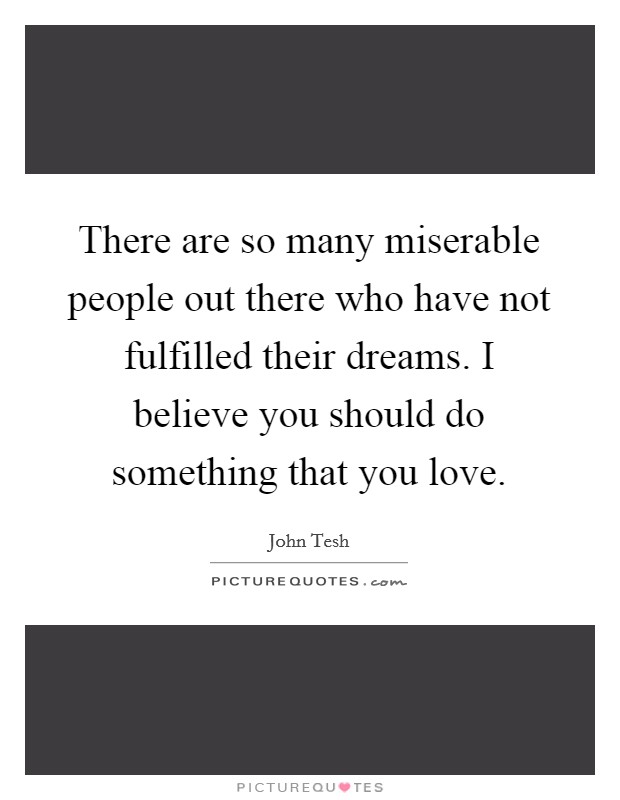 There are so many miserable people out there who have not fulfilled their dreams. I believe you should do something that you love. Picture Quote #1