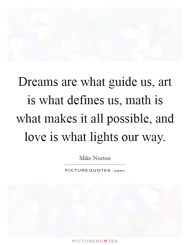 Dreams are what guide us, art is what defines us, math is what makes it all possible, and love is what lights our way. Picture Quote #1