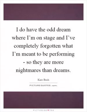 I do have the odd dream where I’m on stage and I’ve completely forgotten what I’m meant to be performing - so they are more nightmares than dreams Picture Quote #1
