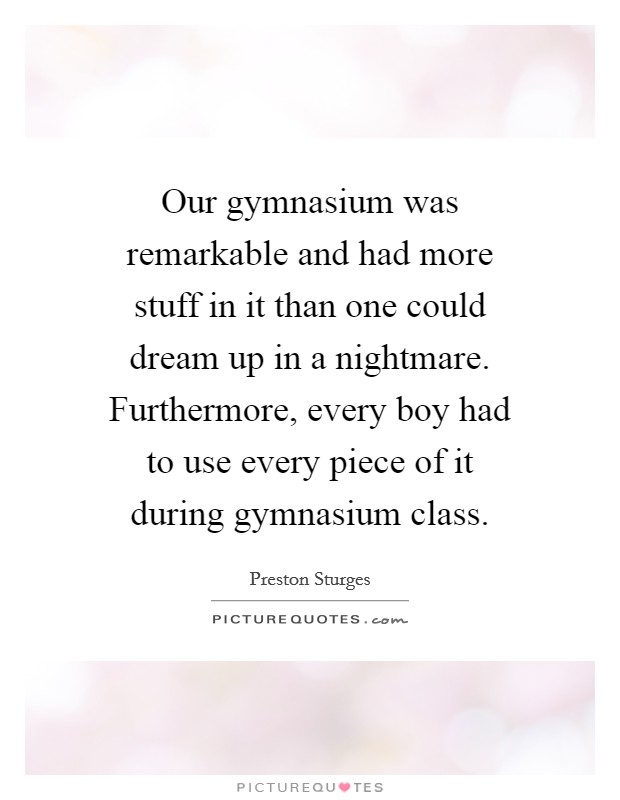 Our gymnasium was remarkable and had more stuff in it than one could dream up in a nightmare. Furthermore, every boy had to use every piece of it during gymnasium class. Picture Quote #1