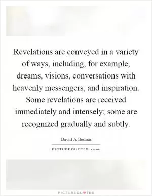 Revelations are conveyed in a variety of ways, including, for example, dreams, visions, conversations with heavenly messengers, and inspiration. Some revelations are received immediately and intensely; some are recognized gradually and subtly Picture Quote #1