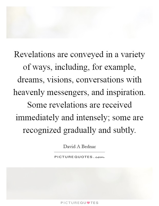 Revelations are conveyed in a variety of ways, including, for example, dreams, visions, conversations with heavenly messengers, and inspiration. Some revelations are received immediately and intensely; some are recognized gradually and subtly. Picture Quote #1