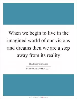 When we begin to live in the imagined world of our visions and dreams then we are a step away from its reality Picture Quote #1
