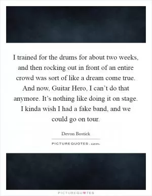 I trained for the drums for about two weeks, and then rocking out in front of an entire crowd was sort of like a dream come true. And now, Guitar Hero, I can’t do that anymore. It’s nothing like doing it on stage. I kinda wish I had a fake band, and we could go on tour Picture Quote #1