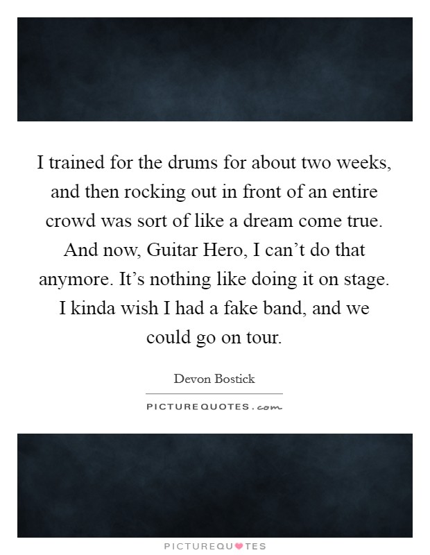 I trained for the drums for about two weeks, and then rocking out in front of an entire crowd was sort of like a dream come true. And now, Guitar Hero, I can't do that anymore. It's nothing like doing it on stage. I kinda wish I had a fake band, and we could go on tour. Picture Quote #1