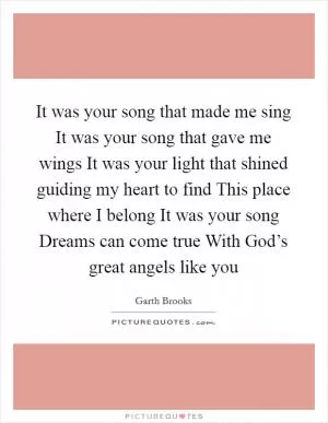 It was your song that made me sing It was your song that gave me wings It was your light that shined guiding my heart to find This place where I belong It was your song Dreams can come true With God’s great angels like you Picture Quote #1