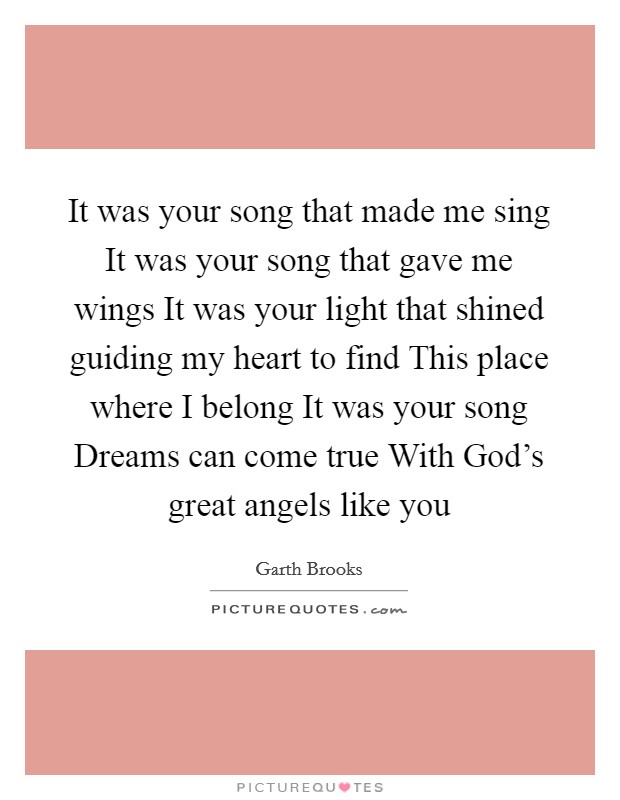It was your song that made me sing It was your song that gave me wings It was your light that shined guiding my heart to find This place where I belong It was your song Dreams can come true With God's great angels like you Picture Quote #1