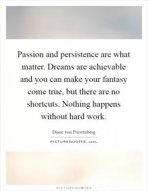 Passion and persistence are what matter. Dreams are achievable and you can make your fantasy come true, but there are no shortcuts. Nothing happens without hard work Picture Quote #1