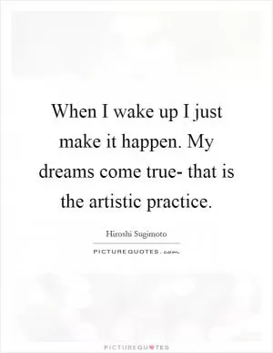 When I wake up I just make it happen. My dreams come true- that is the artistic practice Picture Quote #1
