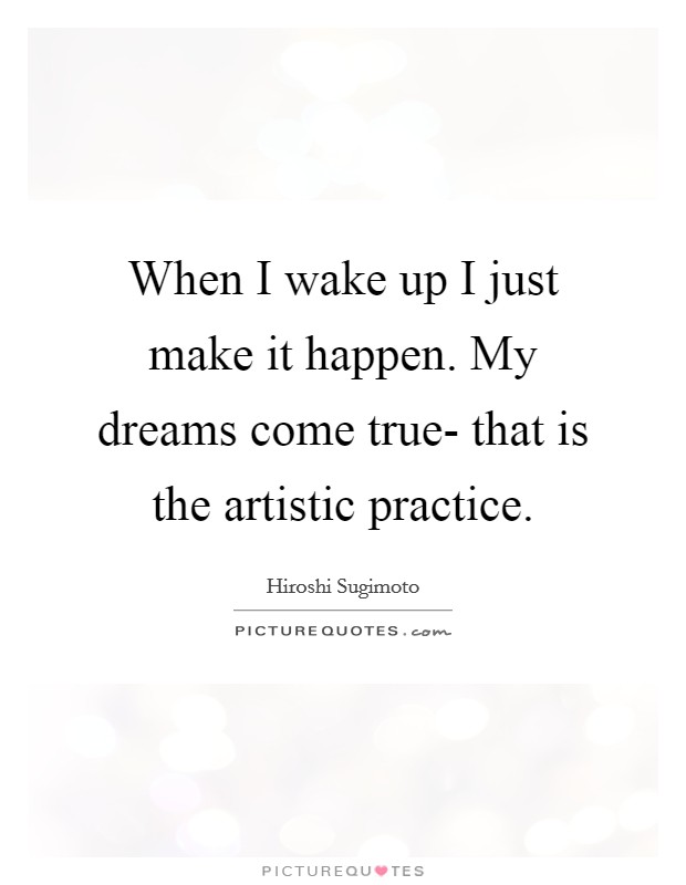 When I wake up I just make it happen. My dreams come true- that is the artistic practice. Picture Quote #1