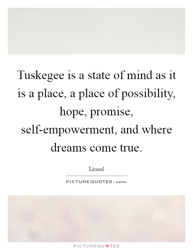 Tuskegee is a state of mind as it is a place, a place of possibility, hope, promise, self-empowerment, and where dreams come true. Picture Quote #1
