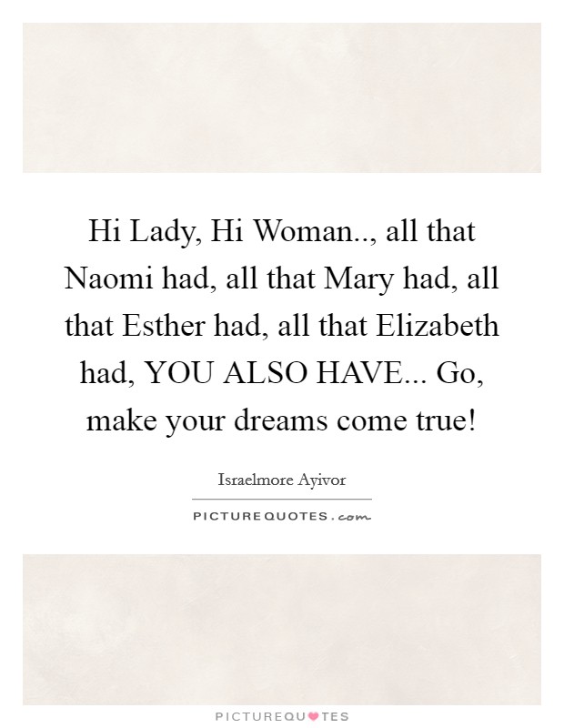 Hi Lady, Hi Woman.., all that Naomi had, all that Mary had, all that Esther had, all that Elizabeth had, YOU ALSO HAVE... Go, make your dreams come true! Picture Quote #1