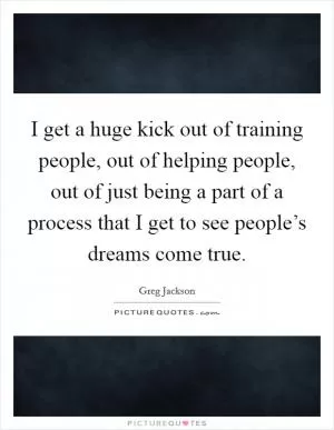 I get a huge kick out of training people, out of helping people, out of just being a part of a process that I get to see people’s dreams come true Picture Quote #1