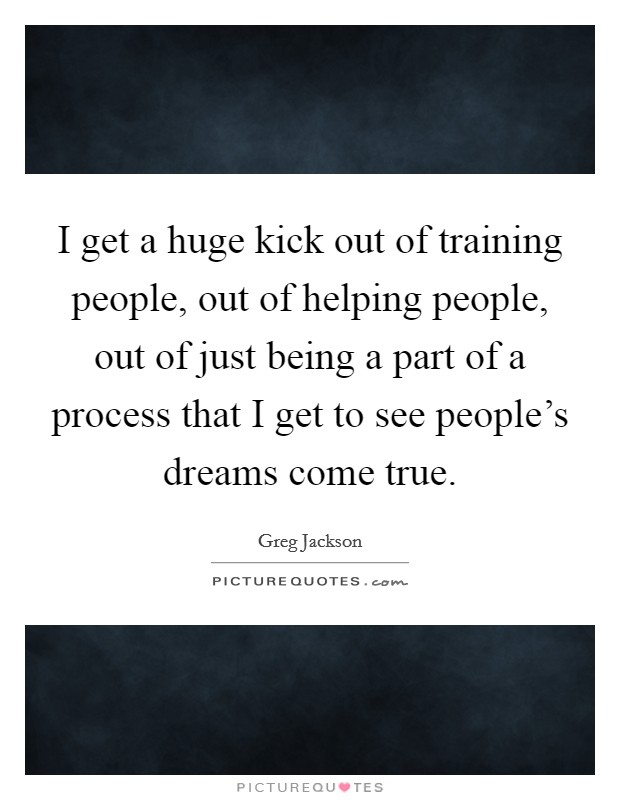 I get a huge kick out of training people, out of helping people, out of just being a part of a process that I get to see people's dreams come true. Picture Quote #1
