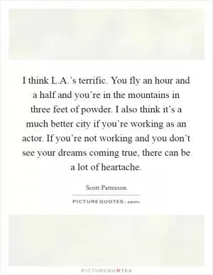 I think L.A.’s terrific. You fly an hour and a half and you’re in the mountains in three feet of powder. I also think it’s a much better city if you’re working as an actor. If you’re not working and you don’t see your dreams coming true, there can be a lot of heartache Picture Quote #1