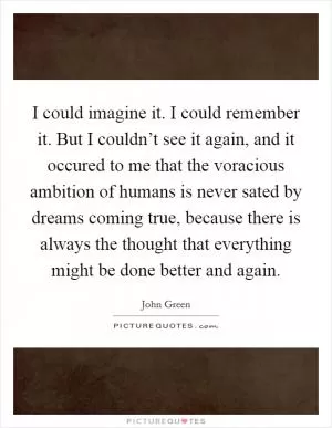 I could imagine it. I could remember it. But I couldn’t see it again, and it occured to me that the voracious ambition of humans is never sated by dreams coming true, because there is always the thought that everything might be done better and again Picture Quote #1