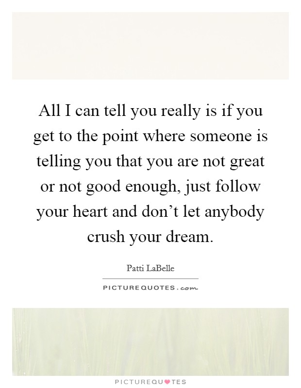 All I can tell you really is if you get to the point where someone is telling you that you are not great or not good enough, just follow your heart and don't let anybody crush your dream. Picture Quote #1