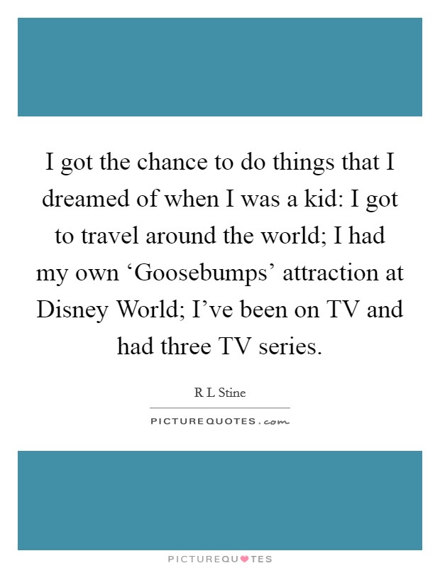 I got the chance to do things that I dreamed of when I was a kid: I got to travel around the world; I had my own ‘Goosebumps' attraction at Disney World; I've been on TV and had three TV series. Picture Quote #1