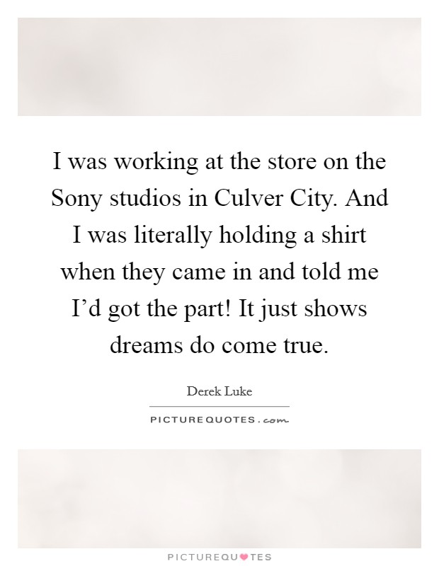 I was working at the store on the Sony studios in Culver City. And I was literally holding a shirt when they came in and told me I'd got the part! It just shows dreams do come true. Picture Quote #1