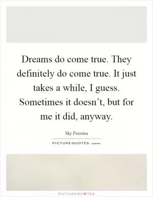 Dreams do come true. They definitely do come true. It just takes a while, I guess. Sometimes it doesn’t, but for me it did, anyway Picture Quote #1