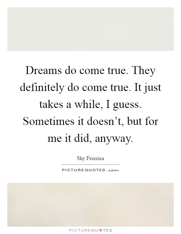 Dreams do come true. They definitely do come true. It just takes a while, I guess. Sometimes it doesn't, but for me it did, anyway. Picture Quote #1