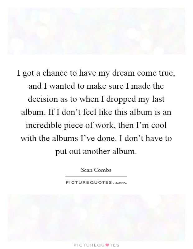 I got a chance to have my dream come true, and I wanted to make sure I made the decision as to when I dropped my last album. If I don't feel like this album is an incredible piece of work, then I'm cool with the albums I've done. I don't have to put out another album. Picture Quote #1