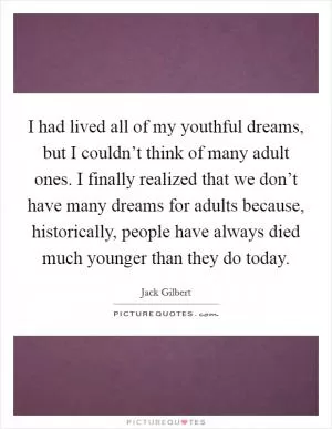 I had lived all of my youthful dreams, but I couldn’t think of many adult ones. I finally realized that we don’t have many dreams for adults because, historically, people have always died much younger than they do today Picture Quote #1