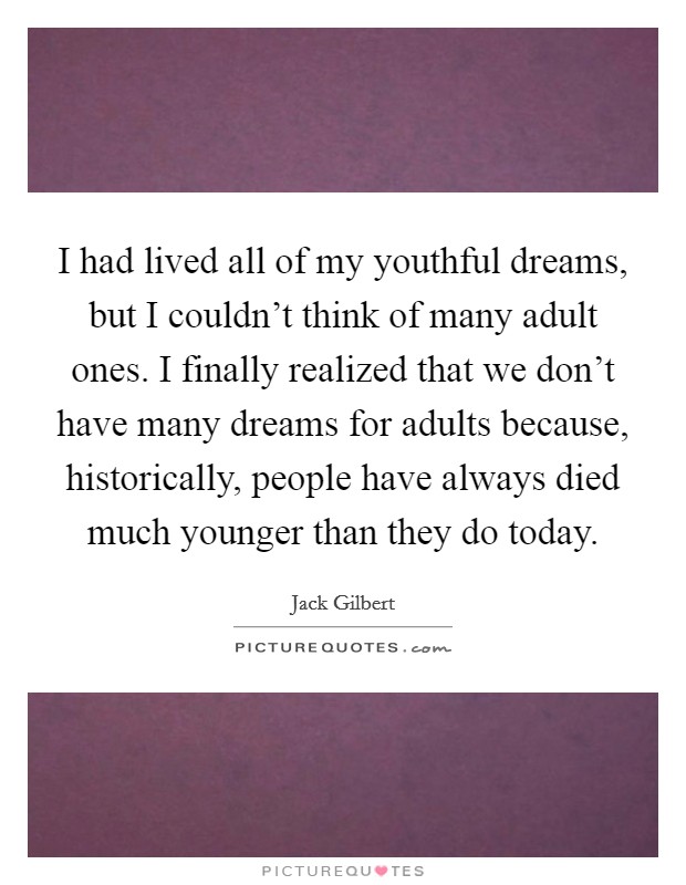 I had lived all of my youthful dreams, but I couldn't think of many adult ones. I finally realized that we don't have many dreams for adults because, historically, people have always died much younger than they do today. Picture Quote #1
