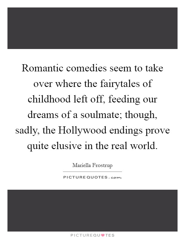 Romantic comedies seem to take over where the fairytales of childhood left off, feeding our dreams of a soulmate; though, sadly, the Hollywood endings prove quite elusive in the real world. Picture Quote #1