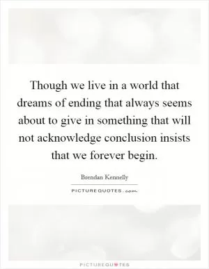 Though we live in a world that dreams of ending that always seems about to give in something that will not acknowledge conclusion insists that we forever begin Picture Quote #1