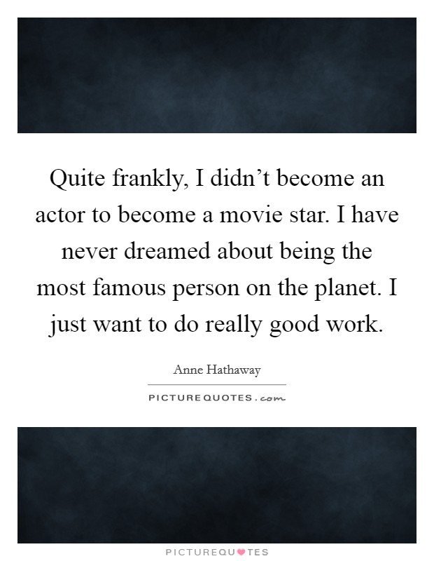 Quite frankly, I didn't become an actor to become a movie star. I have never dreamed about being the most famous person on the planet. I just want to do really good work. Picture Quote #1
