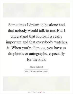 Sometimes I dream to be alone and that nobody would talk to me. But I understand that football is really important and that everybody watches it. When you’re famous, you have to do photos or autographs, especially for the kids Picture Quote #1
