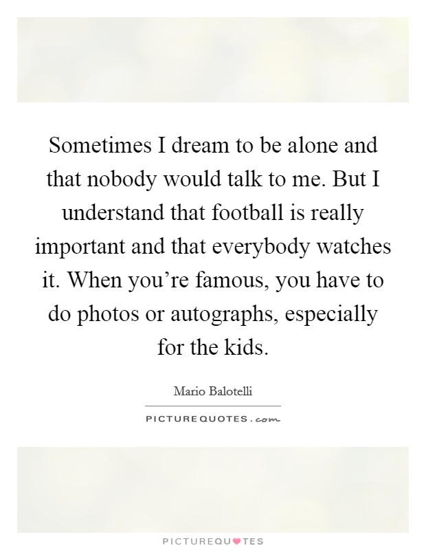 Sometimes I dream to be alone and that nobody would talk to me. But I understand that football is really important and that everybody watches it. When you're famous, you have to do photos or autographs, especially for the kids. Picture Quote #1