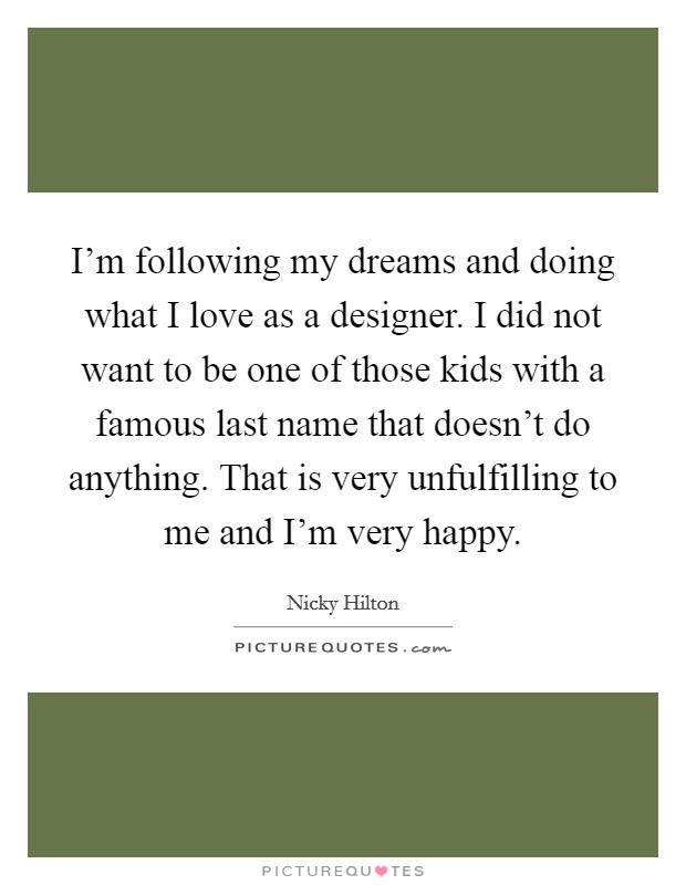 I'm following my dreams and doing what I love as a designer. I did not want to be one of those kids with a famous last name that doesn't do anything. That is very unfulfilling to me and I'm very happy. Picture Quote #1