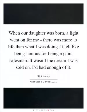 When our daughter was born, a light went on for me - there was more to life than what I was doing. It felt like being famous for being a paint salesman. It wasn’t the dream I was sold on. I’d had enough of it Picture Quote #1