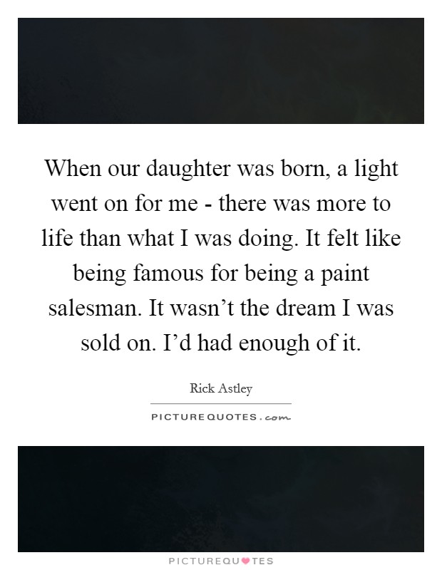 When our daughter was born, a light went on for me - there was more to life than what I was doing. It felt like being famous for being a paint salesman. It wasn't the dream I was sold on. I'd had enough of it. Picture Quote #1