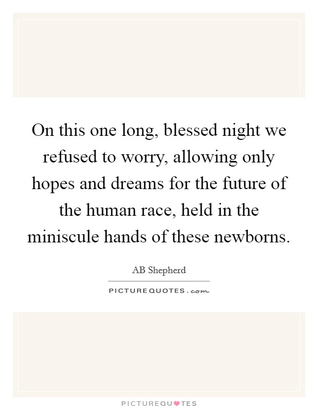 On this one long, blessed night we refused to worry, allowing only hopes and dreams for the future of the human race, held in the miniscule hands of these newborns. Picture Quote #1